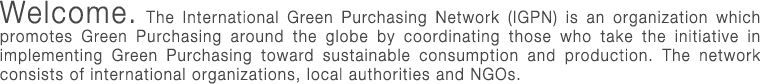 The International Green Purchasing Network (IGPN) is an organization which promotes Green Purchasing around the globe by coordinating those who take the initiative in implementing Green Purchasing toward sustainable consumption and production. The network consists of international organizations, businesses, governmental organizations, local authorities and NGOs.
